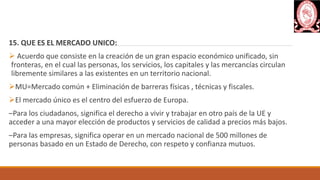 15. QUE ES EL MERCADO UNICO:
 Acuerdo que consiste en la creación de un gran espacio económico unificado, sin
fronteras, en el cual las personas, los servicios, los capitales y las mercancías circulan
libremente similares a las existentes en un territorio nacional.
MU=Mercado común + Eliminación de barreras físicas , técnicas y fiscales.
El mercado único es el centro del esfuerzo de Europa.
–Para los ciudadanos, significa el derecho a vivir y trabajar en otro país de la UE y
acceder a una mayor elección de productos y servicios de calidad a precios más bajos.
–Para las empresas, significa operar en un mercado nacional de 500 millones de
personas basado en un Estado de Derecho, con respeto y confianza mutuos.
 