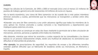 EUROPA
•Según los cálculos de la Comisión, de 1993 a 2003 el mercado único creó al menos 2,5 millones de
puestos de trabajo y generó cerca de novecientos mil millones de euros en riqueza.
•En la teoría económica, una «zona de libre comercio» se da cuando dos o más países miembros
eliminan aranceles y cuotas, permitiendo que las mercancías se transporten y vendan entre ellos
libremente.
•Extender una zona de libre comercio a una unión aduanera significa que todos los miembros de la
zona aplican los mismos aranceles y cuotas comunes a las importaciones y exportaciones que
impliquen países externos a la zona.
•Un mercado común se construye en estas dos fases mediante la permisión de la libre circulación de
mercancías, servicios, personas y capitales entre todos los miembros.
•No obstante, mientras que retirar los aranceles y cuotas respecto de las comodidades y los bienes
básicos es un proceso relativamente simple, existe una multitud de obstáculos no arancelarios que
dificultan el intercambio de productos.
•Por ejemplo, las prescripciones de seguridad, los requisitos de ensayo y los diferentes tamaños
estándar podrían dificultar que un fabricante de lavadoras venda sus mercancías, en Alemania y
España.
 