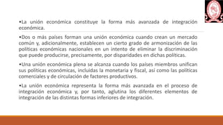 •La unión económica constituye la forma más avanzada de integración
económica.
•Dos o más países forman una unión económica cuando crean un mercado
común y, adicionalmente, establecen un cierto grado de armonización de las
políticas económicas nacionales en un intento de eliminar la discriminación
que puede producirse, precisamente, por disparidades en dichas políticas.
•Una unión económica plena se alcanza cuando los países miembros unifican
sus políticas económicas, incluidas la monetaria y fiscal, así como las políticas
comerciales y de circulación de factores productivos.
•La unión económica representa la forma más avanzada en el proceso de
integración económica y, por tanto, aglutina los diferentes elementos de
integración de las distintas formas inferiores de integración.
 