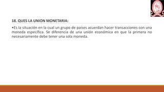 18. QUES LA UNION MONETARIA:
•Es la situación en la cual un grupo de países acuerdan hacer transacciones con una
moneda específica. Se diferencia de una unión económica en que la primera no
necesariamente debe tener una sola moneda.
 