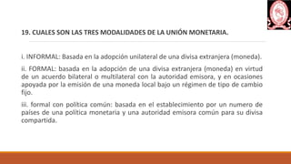 19. CUALES SON LAS TRES MODALIDADES DE LA UNIÓN MONETARIA.
i. INFORMAL: Basada en la adopción unilateral de una divisa extranjera (moneda).
ii. FORMAL: basada en la adopción de una divisa extranjera (moneda) en virtud
de un acuerdo bilateral o multilateral con la autoridad emisora, y en ocasiones
apoyada por la emisión de una moneda local bajo un régimen de tipo de cambio
fijo.
iii. formal con política común: basada en el establecimiento por un numero de
países de una política monetaria y una autoridad emisora común para su divisa
compartida.
 