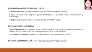 ALGUNAS UNIONES MONETARIAS DEL FACTO.
El dólar Australiano. Es la moneda oficial de la Commonwealth de Australia.
El euro, el cual es usado en países que no pertenecen a la eurozona como Andorra, Kosovo y
Montenegro.
La Rupia india, que es usada además de la India, en Bután y Nepal.
FUTURAS UNIONES MONETARIA
Unión Suramericana: La moneda única sudamericana es una moneda propuesta para ser la
moneda de curso legal en los doce países miembros de la Unión Soviética.
La Comunidad Económica Africana, ha planeado una única moneda para 2028
LA UNIÓN NORTEAMERICANA, Incluye a Canadá, Estados Unidos y mexico.
 