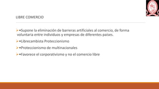 LIBRE COMERCIO
•Supone la eliminación de barreras artificiales al comercio, de forma
voluntaria entre individuos y empresas de diferentes países.
•Librecambista Proteccionismo
•Proteccionismo de multinacionales
•Favorece el corporativismo y no el comercio libre
 