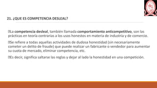 21. ¿QUE ES COMPETENCIA DESLEAL?
La competencia desleal, también llamada comportamiento anticompetitivo, son las
prácticas en teoría contrarias a los usos honestos en materia de industria y de comercio.
Se refiere a todas aquellas actividades de dudosa honestidad (sin necesariamente
cometer un delito de fraude) que puede realizar un fabricante o vendedor para aumentar
su cuota de mercado, eliminar competencia, etc.
Es decir, significa saltarse las reglas y dejar al lado la honestidad en una competición.
 