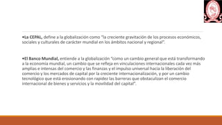 •La CEPAL, define a la globalización como “la creciente gravitación de los procesos económicos,
sociales y culturales de carácter mundial en los ámbitos nacional y regional”.
•El Banco Mundial, entiende a la globalización “como un cambio general que está transformando
a la economía mundial, un cambio que se refleja en vinculaciones internacionales cada vez más
amplias e intensas del comercio y las finanzas y el impulso universal hacia la liberación del
comercio y los mercados de capital por la creciente internacionalización, y por un cambio
tecnológico que está erosionando con rapidez las barreras que obstaculizan el comercio
internacional de bienes y servicios y la movilidad del capital”.
 