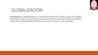 GLOBALIZACION
•En resumen, La globalización es un fenómeno económico, político, social, tecnológico,
ambiental y cultural, cuyos efectos rebasan las fronteras nacionales dadas la creciente
interacción e interdependencia entre las personas, los países y los mercados.
 
