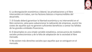 6. La desregulación económica y laboral, las privatizaciones y el libre
intercambio sin trabas, son los factores básicos e imprescindibles del
desarrollo.
7. El Estado deberá garantizar la libertad económica y no intervendrá en el
libre comercio, salvo para subvencionar la radicación de empresas, asumir los
costes de aquellas que no generen suficientes beneficios o sanear los fallidos
de las grandes entidades financieras.
8. El desempleo es una simple variable estadística, consecuencia de modelos
sociales proteccionistas y de la falta de adaptación de la sociedad al libre
mercado.
9. No existen más derechos sociales que aquellos que se consiguen en el
mercado.
 