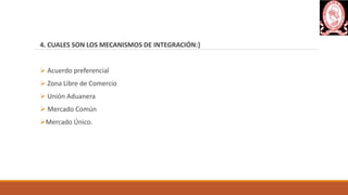 4. CUALES SON LOS MECANISMOS DE INTEGRACIÓN:}
 Acuerdo preferencial
 Zona Libre de Comercio
 Unión Aduanera
 Mercado Común
Mercado Único.
 