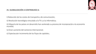 25. GLOBALIZACIÓN A CONTRIBUIDO A:
i) Reducción de los costos de transporte y de comunicación;
ii) Revolución tecnológica vinculada a la TV y a la informática;
iii) Mayoría de los países en desarrollo han acelerado su proceso de incorporación a la economía
mundial;
iv) Gran aumento del comercio internacional;
v) Espectacular incremento de los flujos de capitales;
 