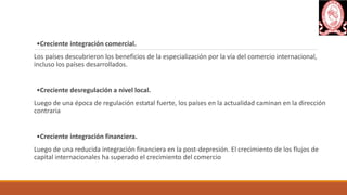 •Creciente integración comercial.
Los países descubrieron los beneficios de la especialización por la vía del comercio internacional,
incluso los países desarrollados.
•Creciente desregulación a nivel local.
Luego de una época de regulación estatal fuerte, los países en la actualidad caminan en la dirección
contraria
•Creciente integración financiera.
Luego de una reducida integración financiera en la post-depresión. El crecimiento de los flujos de
capital internacionales ha superado el crecimiento del comercio
 