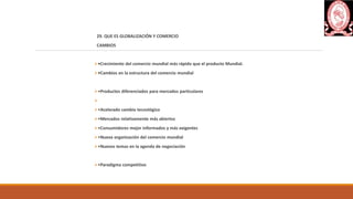 29. QUE ES GLOBALIZACIÓN Y COMERCIO
CAMBIOS
•Crecimiento del comercio mundial más rápido que el producto Mundial.
•Cambios en la estructura del comercio mundial
•Productos diferenciados para mercados particulares

•Acelerado cambio tecnológico
•Mercados relativamente más abiertos
•Consumidores mejor informados y más exigentes
•Nueva organización del comercio mundial
•Nuevos temas en la agenda de negociación
•Paradigma competitivo
 
