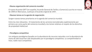 •Nueva organización del comercio mundial
El nuevo Acuerdo GATT (en español, Acuerdo General de Tarifas y Comercio) suscrito en marzo
de 1994 en Marruecos, sustituye al Acuerdo original de 1947.
•Nuevos temas en la agenda de negociación
Surgen nuevos temas prioritarios en la agenda del comercio mundial.
Entre los más relevantes : El tratamiento de los servicios (considerados explícitamente por
primera vez como parte del comercio mundial) y los temas relativos al respeto de los derechos
de propiedad intelectual
•Paradigma competitivo
Los antiguos paradigmas basados en la abundancia de recursos naturales o en la abundancia de
mano de obra local han sido desplazados por el paradigma competitivo. La competitividad se
hace, nadie nace competitivo.
 
