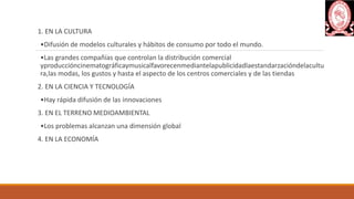 1. EN LA CULTURA
•Difusión de modelos culturales y hábitos de consumo por todo el mundo.
•Las grandes compañías que controlan la distribución comercial
yproduccióncinematográficaymusicalfavorecenmediantelapublicidadlaestandarzacióndelacultu
ra,las modas, los gustos y hasta el aspecto de los centros comerciales y de las tiendas
2. EN LA CIENCIA Y TECNOLOGÍA
•Hay rápida difusión de las innovaciones
3. EN EL TERRENO MEDIOAMBIENTAL
•Los problemas alcanzan una dimensión global
4. EN LA ECONOMÍA
 