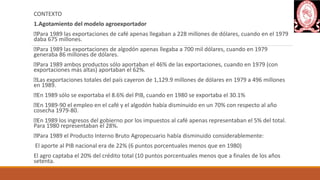 CONTEXTO
1.Agotamiento del modelo agroexportador
Para 1989 las exportaciones de café apenas llegaban a 228 millones de dólares, cuando en el 1979
daba 675 millones.
Para 1989 las exportaciones de algodón apenas llegaba a 700 mil dólares, cuando en 1979
generaba 86 millones de dólares.
Para 1989 ambos productos sólo aportaban el 46% de las exportaciones, cuando en 1979 (con
exportaciones más altas) aportaban el 62%.
Las exportaciones totales del país cayeron de 1,129.9 millones de dólares en 1979 a 496 millones
en 1989.
En 1989 sólo se exportaba el 8.6% del PIB, cuando en 1980 se exportaba el 30.1%
En 1989-90 el empleo en el café y el algodón había disminuido en un 70% con respecto al año
cosecha 1979-80.
En 1989 los ingresos del gobierno por los impuestos al café apenas representaban el 5% del total.
Para 1980 representaban el 28%.
Para 1989 el Producto Interno Bruto Agropecuario había disminuido considerablemente:
El aporte al PIB nacional era de 22% (6 puntos porcentuales menos que en 1980)
El agro captaba el 20% del crédito total (10 puntos porcentuales menos que a finales de los años
setenta.
 