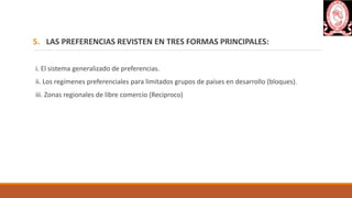5. LAS PREFERENCIAS REVISTEN EN TRES FORMAS PRINCIPALES:
i. El sistema generalizado de preferencias.
ii. Los regímenes preferenciales para limitados grupos de países en desarrollo (bloques).
iii. Zonas regionales de libre comercio (Reciproco)
 