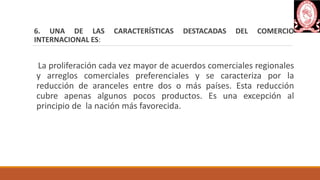 6. UNA DE LAS CARACTERÍSTICAS DESTACADAS DEL COMERCIO
INTERNACIONAL ES:
La proliferación cada vez mayor de acuerdos comerciales regionales
y arreglos comerciales preferenciales y se caracteriza por la
reducción de aranceles entre dos o más países. Esta reducción
cubre apenas algunos pocos productos. Es una excepción al
principio de la nación más favorecida.
 