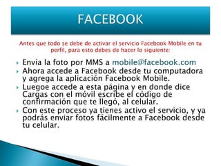 Antes que todo se debe de activar el servicio Facebook Mobile en tu
               perfil, para esto debes de hacer lo siguiente:

    Envía la foto por MMS a mobile@facebook.com
    Ahora accede a Facebook desde tu computadora
     y agrega la aplicación Facebook Mobile.
    Luegoe accede a esta página y en donde dice
     Cargas con el móvil escribe el código de
     confirmación que te llegó, al celular.
    Con este proceso ya tienes activo el servicio, y ya
     podrás enviar fotos fácilmente a Facebook desde
     tu celular.
 