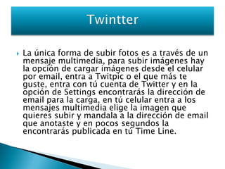    La única forma de subir fotos es a través de un
    mensaje multimedia, para subir imágenes hay
    la opción de cargar imágenes desde el celular
    por email, entra a Twitpic o el que más te
    guste, entra con tú cuenta de Twitter y en la
    opción de Settings encontrarás la dirección de
    email para la carga, en tú celular entra a los
    mensajes multimedia elige la imagen que
    quieres subir y mandala a la dirección de email
    que anotaste y en pocos segundos la
    encontrarás publicada en tú Time Line.
 
