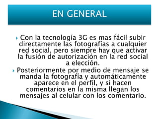 Con la tecnología 3G es mas fácil subir
     directamente las fotografías a cualquier
    red social, pero siempre hay que activar
    la fusión de autorización en la red social
                   a elección.
   Posteriormente por medio de mensaje se
     manda la fotografía y automáticamente
          aparece en el perfil, y si hacen
       comentarios en la misma llegan los
     mensajes al celular con los comentario.
 
