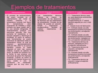 Endurecimiento del acero
• El proceso de endurecimiento
del acero consiste en el
calentamiento del metal de
manera uniforme a la
temperatura correcta (ver figura
de temperaturas para
endurecido de metales) y luego
enfriarlo con agua, aceite, aire o
en una cámara refrigerada. El
endurecimiento produce una
estructura granular fina que
aumenta la resistencia a la
tracción (tensión) y disminuye la
ductilidad. El acero al carbono
para herramientas se puede
endurecer al calentarse hasta su
temperatura crítica, la cual se
adquiere aproximadamente
entre los 790 y 830 °C, lo cual se
identifica cuando el metal
adquiere el color rojo cereza
brillante. Cuando se calienta el
acero, la perlita se combina con
la ferrita, lo que produce una
estructura de grano fino llamada
austenita. Cuando se enfría la
austenita de manera brusca con
agua, aceite o aire, se
transforma en martensita,
material que es muy duro y
frágil.
Tratamiento térmico de las aleaciones de
aluminio
• Los tratamientos térmicos
básicos de mejora de
propiedades de las aleaciones
de aluminio son los tratamientos
de precipitación. Constan de las
etapas de puesta en solución,
temple y maduración o
envejecimiento. También se
realizan tratamientos de
recocido.
Designación de los estados metalúrgicos del
aluminio
• ‘T’ – Tratamiento térmico (esto
es, para aleaciones endurecidas
por maduración o
envejecimiento) la “T” estará
siempre seguida por uno o más
dígitos.
• F - Estado bruto de fabricación
• T1 - Enfriado desde una alta
temperatura durante el proceso
de conformación y envejecido
naturalmente.
• T2 - Enfriado desde una alta
temperatura durante el proceso
de conformación, trabajado en
frío y envejecido naturalmente.
• T3 - Tratamiento térmico de
solución, trabajado en frío y
envejecido naturalmente.
• T4 - Tratamiento térmico de
solución y envejecido
naturalmente.
• T5 - Enfriado desde una alta
temperatura durante el proceso
de conformación y envejecido
artificialmente.
• T6 - Tratamiento térmico de
solución y luego envejecido
artificialmente.
 