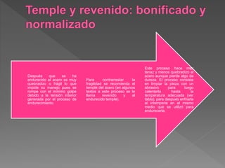 Este proceso hace más
tenaz y menos quebradizo el
acero aunque pierde algo de
dureza. El proceso consiste
en limpiar la pieza con un
abrasivo para luego
calentarla hasta la
temperatura adecuada (ver
tabla), para después enfriarla
al intemperie en el mismo
medio que se utilizó para
endurecerla.
Para contrarrestar la
fragilidad se recomienda el
temple del acero (en algunos
textos a este proceso se le
llama revenido y al
endurecido temple).
Después que se ha
endurecido el acero es muy
quebradizo o frágil lo que
impide su manejo pues se
rompe con el mínimo golpe
debido a la tensión interior
generada por el proceso de
endurecimiento.
 