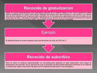 Recocido de subcrítico
Para un acero al carbono hipoeutectoide: La microestructura obtenida en este tratamiento varía según la
temperatura de recocido. Por lo general las que no excedan los 600 grados liberarán tensiones en el material
y ocasionaran algún crecimiento de grano (si el material previamente no fue templado).
Ejemplo
El ablandamiento de aceros aleados para herramientas de más de 0.8% de C.
Recocido de globulización
Usado en aceros hipoeutectoides para ablandarlos después de un anterior trabajo en frío. Por lo general se desea
obtener globalización en piezas como placas delgadas que deben tener alta embutición y baja dureza. Los valores
más altos de embutición por lo general están asociados con la microestructura globulizada que solo se obtiene en un
rango entre los 650 y 700 grados centígrados. Temperaturas por encima de la crítica producen formación de austenita
que durante el enfriamiento genera perlita, ocasionando un aumento en la dureza no deseado.
 