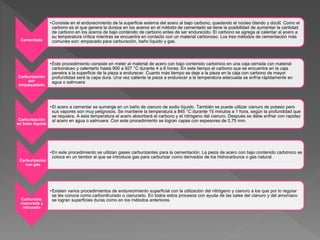 Cementado
•Consiste en el endurecimiento de la superficie externa del acero al bajo carbono, quedando el núcleo blando y dúctil. Como el
carbono es el que genera la dureza en los aceros en el método de cementado se tiene la posibilidad de aumentar la cantidad
de carbono en los aceros de bajo contenido de carbono antes de ser endurecido. El carbono se agrega al calentar al acero a
su temperatura crítica mientras se encuentra en contacto con un material carbonoso. Los tres métodos de cementación más
comunes son: empacado para carburación, baño líquido y gas.
Carburización
por
empaquetado
•Este procedimiento consiste en meter al material de acero con bajo contenido carbónico en una caja cerrada con material
carbonáceo y calentarlo hasta 900 a 927 °C durante 4 a 6 horas. En este tiempo el carbono que se encuentra en la caja
penetra a la superficie de la pieza a endurecer. Cuanto más tiempo se deje a la pieza en la caja con carbono de mayor
profundidad será la capa dura. Una vez caliente la pieza a endurecer a la temperatura adecuada se enfría rápidamente en
agua o salmuera
Carburización
en baño líquido
•El acero a cementar se sumerge en un baño de cianuro de sodio líquido. También se puede utilizar cianuro de potasio pero
sus vapores son muy peligrosos. Se mantiene la temperatura a 845 °C durante 15 minutos a 1 hora, según la profundidad que
se requiera. A esta temperatura el acero absorberá el carbono y el nitrógeno del cianuro. Después se debe enfriar con rapidez
al acero en agua o salmuera. Con este procedimiento se logran capas con espesores de 0,75 mm.
Carburización
con gas
•En este procedimiento se utilizan gases carburizantes para la cementación. La pieza de acero con bajo contenido carbónico se
coloca en un tambor al que se introduce gas para carburizar como derivados de los hidrocarburos o gas natural.
Carburado,
cianurado y
nitrurado
•Existen varios procedimientos de endurecimiento superficial con la utilización del nitrógeno y cianuro a los que por lo regular
se les conoce como carbonitrurado o cianurado. En todos estos procesos con ayuda de las sales del cianuro y del amoníaco
se logran superficies duras como en los métodos anteriores.
 