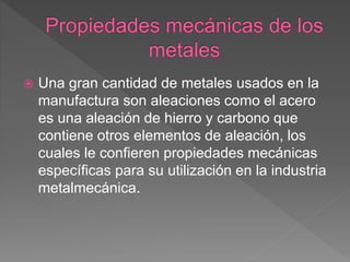  Una gran cantidad de metales usados en la
manufactura son aleaciones como el acero
es una aleación de hierro y carbono que
contiene otros elementos de aleación, los
cuales le confieren propiedades mecánicas
específicas para su utilización en la industria
metalmecánica.
 