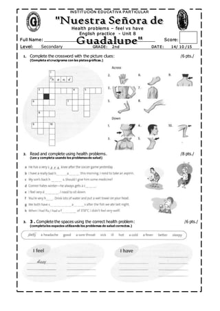 º
Full Name: _______________________________________________ Score:
INST IT UCIÓN EDUCAT IVA PART ICULAR
Level: Secondary GRADE: 2nd DAT E: 14/ 10 /15
/12
Health problems – feel vs have
English practice - Unit 8
1. Complete the crossword with the picture clues: /6 pts./
(Completa el crucigrama con las pistasgráficas.)
2. Read and complete using health problems. /8 pts./
(Lee y completa usando los problemasde salud)
3. 3 . Complete the spaces using the correct health problem: /6 pts./
(completalos espacios utilizando los problemas de salud correctos.)
 