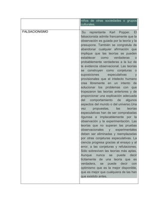 niños de otras sociedades o grupos
                culturales.

FALSACIONISMO    Su reprentante Karl Popper. El
                falsacionista admite francamente que la
                observación es guiada por la teoría y la
                presupone. También se congratula de
                abandonar cualquier afirmación que
                implique que las teorías se pueden
                establecer     como     verdaderas      o
                probablemente verdaderas a la luz de
                la evidencia observacional. Las teorías
                se construyen como conjeturas o
                suposiciones        especulativas       y
                provisionales que el intelecto humano
                crea libremente en un intento de
                solucionar los problemas con que
                tropezaron las teorías anteriores y de
                proporcionar una explicación adecuada
                del    comportamiento      de   algunos
                aspectos del mundo o del universo.Una
                vez      propuestas,      las     teorías
                especulativas han de ser comprabadas
                rigurosa e implacablemente por la
                observación y la experimentación. Las
                teorías que no superan las pruebas
                observacionales      y   experimentales
                deben ser eliminadas y reemplazadas
                por otras conjeturas especulativas. La
                ciencia progresa gracias al ensayo y al
                error, a las conjeturas y refutaciones.
                Sólo sobreviven las teorías más aptas.
                Aunque nunca se puede decir
                lícitamente de una teoría que es
                verdadera, se puede decir con
                optimismo que es la mejor disponible,
                que es mejor que cualquiera de las han
                que existido antes.
 