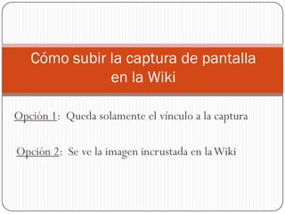 Opción 1: Queda solamente el vínculo a la captura
Cómo subir la captura de pantalla
en la Wiki
Opción 2: Se ve la imagen incrustada en laWiki
 