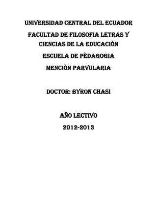 UNIVERSIDAD CENTRAL DEL ECUADOR
FACULTAD DE FILOSOFIA LETRAS Y
    CIENCIAS DE LA EDUCACIÒN
     ESCUELA DE PÈDAGOGIA
      MENCIÒN PARVULARIA


      DOCTOR: BYRON CHASI


          AÑO LECTIVO
           2012-2013
 