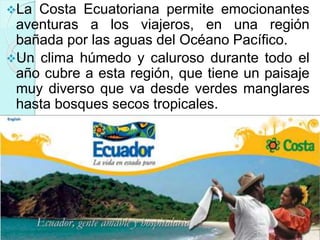 La Costa Ecuatoriana permite emocionantes
aventuras a los viajeros, en una región
bañada por las aguas del Océano Pacífico.
Un clima húmedo y caluroso durante todo el
año cubre a esta región, que tiene un paisaje
muy diverso que va desde verdes manglares
hasta bosques secos tropicales.
 