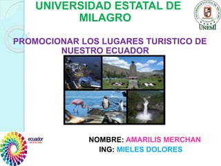 UNIVERSIDAD ESTATAL DE
MILAGRO
PROMOCIONAR LOS LUGARES TURISTICO DE
NUESTRO ECUADOR
NOMBRE: AMARILIS MERCHAN
ING: MIELES DOLORES
 