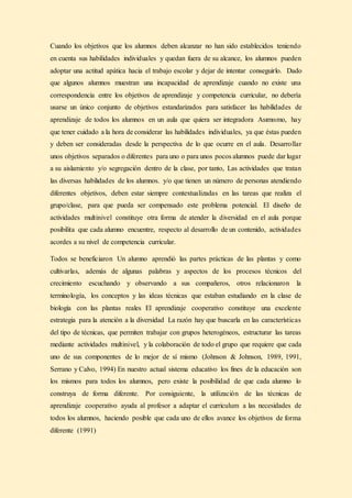 Cuando los objetivos que los alumnos deben alcanzar no han sido establecidos teniendo
en cuenta sus habilidades individuales y quedan fuera de su alcance, los alumnos pueden
adoptar una actitud apática hacia el trabajo escolar y dejar de intentar conseguirlo. Dado
que algunos alumnos muestran una incapacidad de aprendizaje cuando no existe una
correspondencia entre los objetivos de aprendizaje y competencia curricular, no debería
usarse un único conjunto de objetivos estandarizados para satisfacer las habilidades de
aprendizaje de todos los alumnos en un aula que quiera ser integradora Asımısmo, hay
que tener cuidado a la hora de considerar las habilidades individuales, ya que éstas pueden
y deben ser consideradas desde la perspectiva de lo que ocurre en el aula. Desarrollar
unos objetivos separados o diferentes para uno o para unos pocos alumnos puede dar lugar
a su aislamiento y/o segregación dentro de la clase, por tanto, Las actividades que tratan
las diversas habilıdades de los alumnos. y/o que tienen un número de personas atendiendo
diferentes objetivos, deben estar siempre contextualizadas en las tareas que realiza el
grupo/clase, para que pueda ser compensado este problema potencial. El diseño de
actividades multinivel constituye otra forma de atender la diversidad en el aula porque
posibilita que cada alumno encuentre, respecto al desarrollo de un contenido, actividades
acordes a su nivel de competencia curricular.
Todos se beneficiaron Un alumno aprendió las partes prácticas de las plantas y como
cultivarlas, además de algunas palabras y aspectos de los procesos técnicos del
crecimiento escuchando y observando a sus compañeros, otros relacionaron la
terminología, los conceptos y las ideas técnicas que estaban estudiando en la clase de
biología con las plantas reales El aprendizaje cooperativo constituye una excelente
estrategia para la atención a la diversidad La razón hay que buscarla en las características
del tipo de técnicas, que permiten trabajar con grupos heterogéneos, estructurar las tareas
mediante actividades multinivel, y la colaboración de todo el grupo que requiere que cada
uno de sus componentes de lo mejor de sí mismo (Johnson & Johnson, 1989, 1991,
Serrano y Calvo, 1994) En nuestro actual sistema educativo los fines de la educación son
los mismos para todos los alumnos, pero existe la posibilidad de que cada alumno lo
construya de forma diferente. Por consiguiente, la utilización de las técnicas de
aprendizaje cooperativo ayuda al profesor a adaptar el curriculum a las necesidades de
todos los alumnos, haciendo posible que cada uno de ellos avance los objetivos de forma
diferente (1991)
 