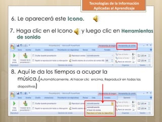 6. Le aparecerá este Icono.
7. Haga clic en el Icono y luego clic en Herramientas
de sonido
8. Aquí le da los tiempos a ocupar la
música.(Automáticamente, Al hacer clic encima, Reproducir en todas las
diapositivas)
Tecnologías de la Información
Aplicadas al Aprendizaje