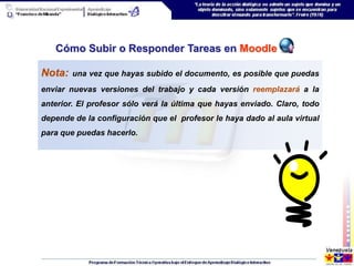 Cómo Subir o Responder Tareas en Moodle

Nota:   una vez que hayas subido el documento, es posible que puedas
enviar nuevas versiones del trabajo y cada versión reemplazará a la
anterior. El profesor sólo verá la última que hayas enviado. Claro, todo
depende de la configuración que el profesor le haya dado al aula virtual
para que puedas hacerlo.
 