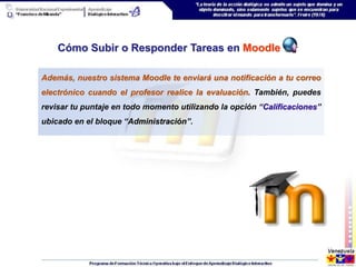 Cómo Subir o Responder Tareas en Moodle

Además, nuestro sistema Moodle te enviará una notificación a tu correo
electrónico cuando el profesor realice la evaluación. También, puedes
revisar tu puntaje en todo momento utilizando la opción “Calificaciones”
ubicado en el bloque “Administración”.
 