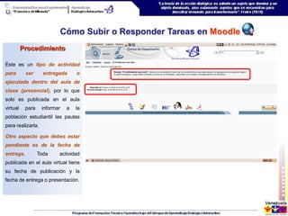 Cómo Subir o Responder Tareas en Moodle
          Procedimiento

Éste es un tipo de actividad
para       ser      entregada     o
ejecutada dentro del aula de
clase (presencial), por lo que
solo es publicada en el aula
virtual    para    informar   a   la
población estudiantil las pautas
para realizarla.

Otro aspecto que debes estar
pendiente es de la fecha de
entrega.          Toda    actividad
publicada en el aula virtual tiene
su fecha de publicación y la
fecha de entrega o presentación.
 