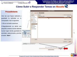 Cómo Subir o Responder Tareas en Moodle

      Procedimiento

Una vez que hayas realizado y
guardado la actividad en tu
computador, haz lo siguiente:

1.Clic en el botón examinar.

2.Seguidamente se abrirá una
pequeña ventana donde deberás
buscar lugar donde guardaste la
actividad, seleccionarla y pinchar
el botón “Abrir”.
 