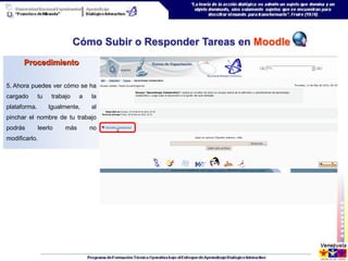 Cómo Subir o Responder Tareas en Moodle
      Procedimiento

5. Ahora puedes ver cómo se ha
cargado       tu    trabajo    a   la
plataforma.        Igualmente,     al
pinchar el nombre de tu trabajo
podrás        leerlo     más       no
modificarlo.
 