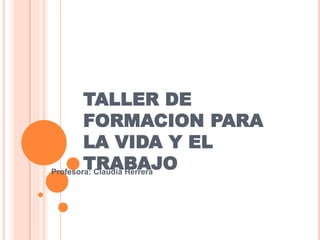 TALLER DE
FORMACION PARA
LA VIDA Y EL
TRABAJOProfesora: Claudia Herrera
 