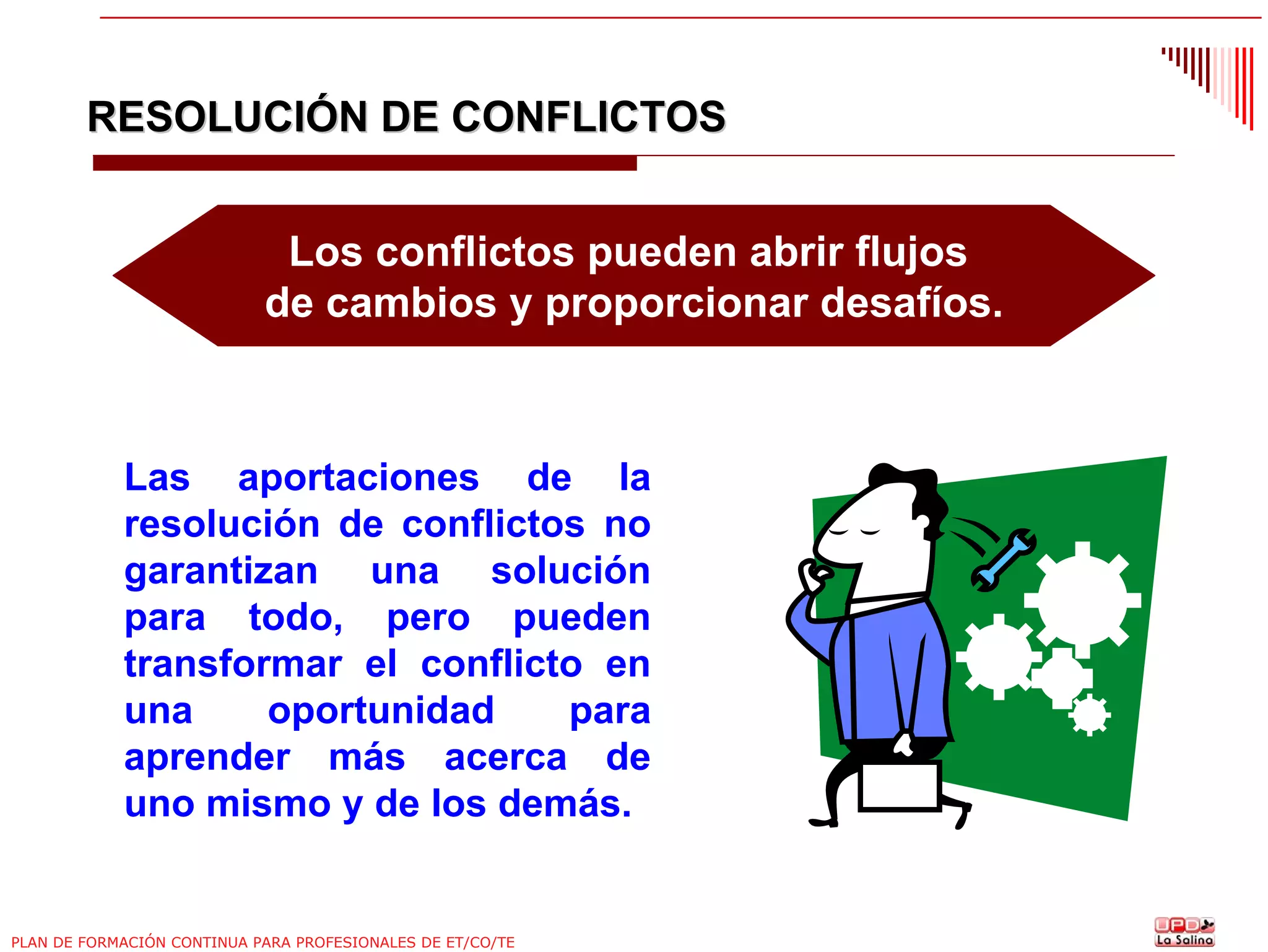 RESOLUCIÓN DE CONFLICTOS
Los conflictos pueden abrir flujos
de cambios y proporcionar desafíos.

Las aportaciones de la
resolución de conflictos no
garantizan una solución
para todo, pero pueden
transformar el conflicto en
una
oportunidad
para
aprender más acerca de
uno mismo y de los demás.

PLAN DE FORMACIÓN CONTINUA PARA PROFESIONALES DE ET/CO/TE

 