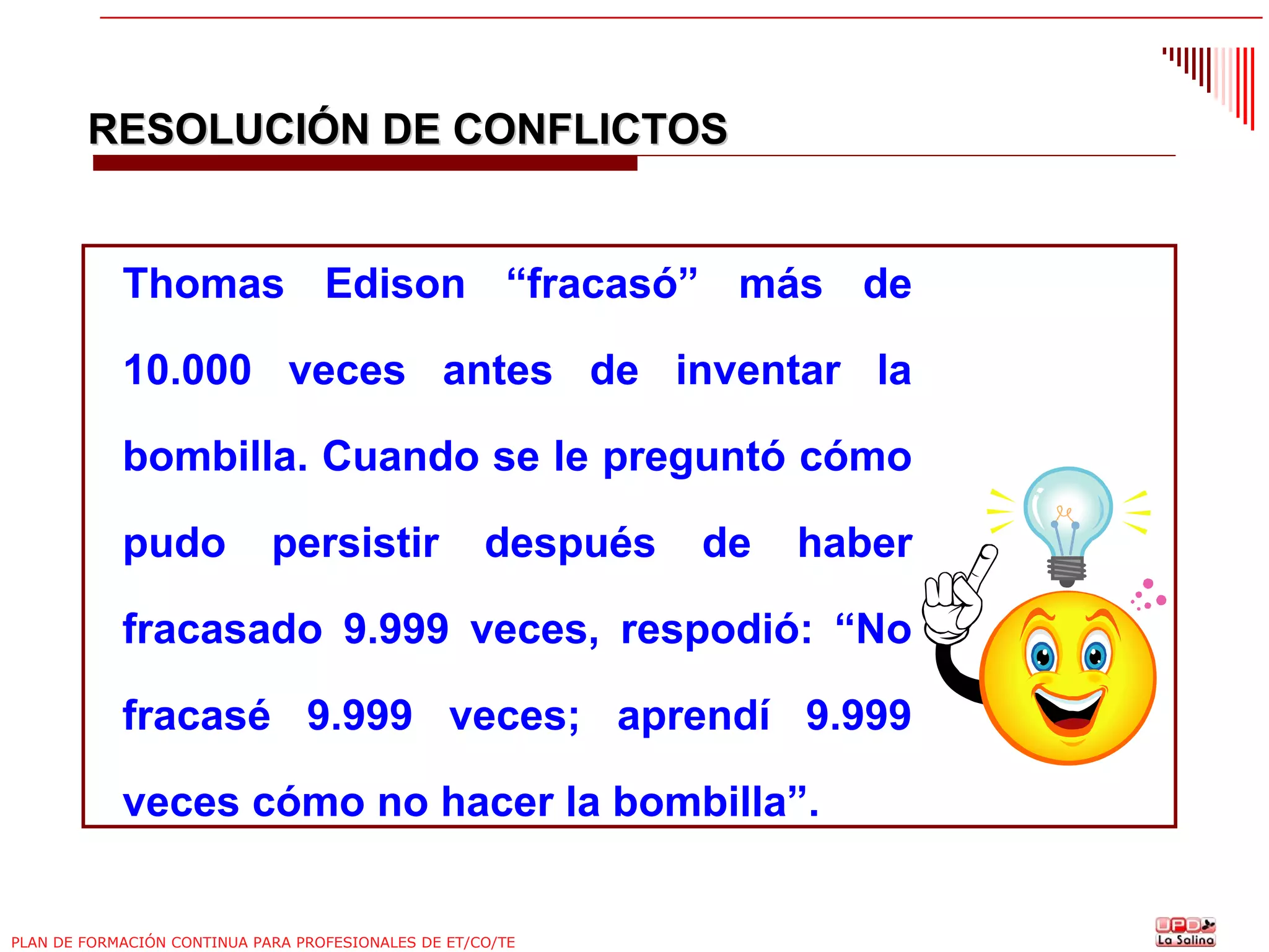 RESOLUCIÓN DE CONFLICTOS

Thomas Edison “fracasó” más de
10.000 veces antes de inventar la
bombilla. Cuando se le preguntó cómo
pudo

persistir

después

de

haber

fracasado 9.999 veces, respodió: “No
fracasé 9.999 veces; aprendí 9.999
veces cómo no hacer la bombilla”.

PLAN DE FORMACIÓN CONTINUA PARA PROFESIONALES DE ET/CO/TE

 