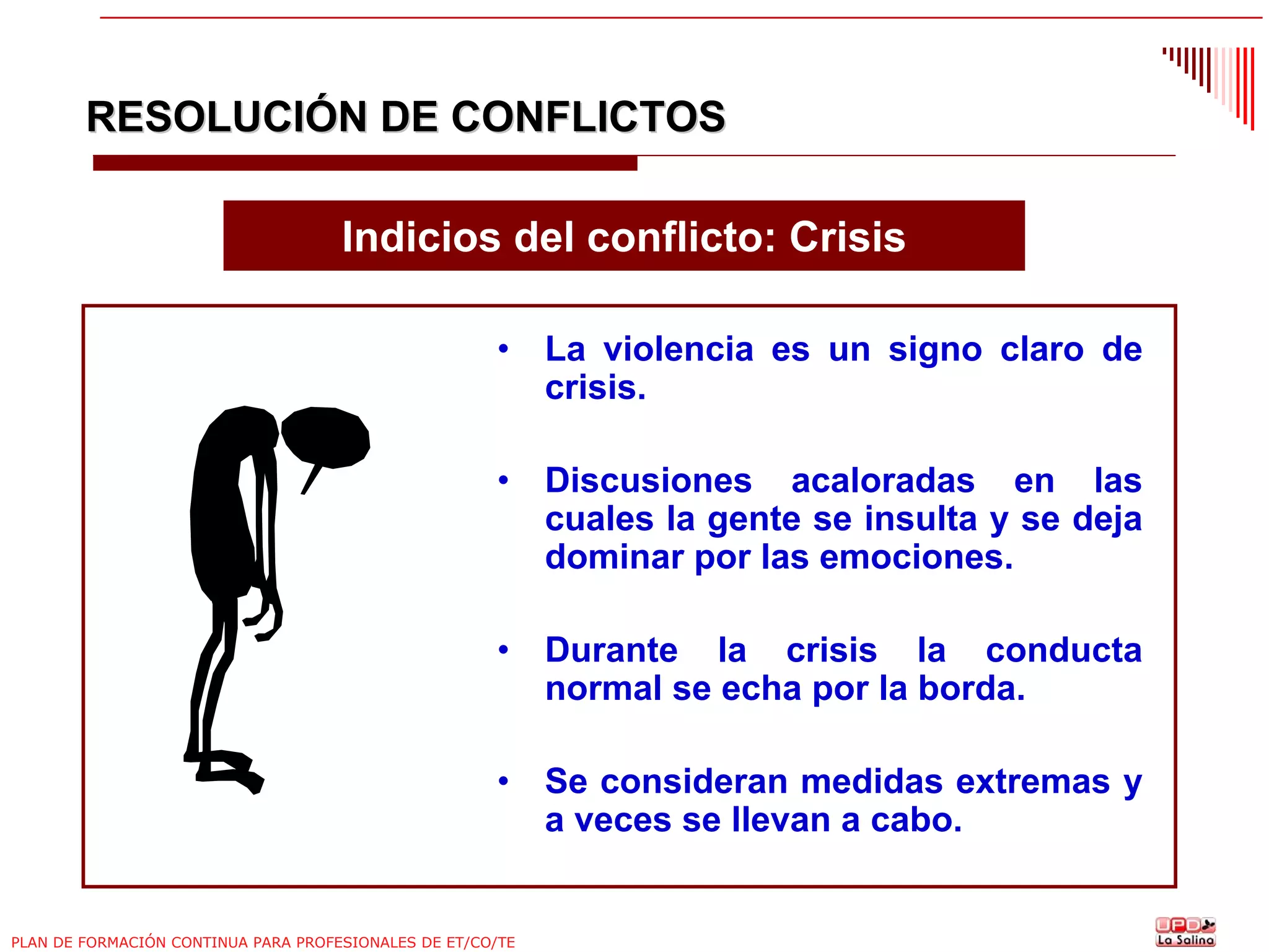 RESOLUCIÓN DE CONFLICTOS
Indicios del conflicto: Crisis
•

La violencia es un signo claro de
crisis.

•

Discusiones acaloradas en las
cuales la gente se insulta y se deja
dominar por las emociones.

•

Durante la crisis la conducta
normal se echa por la borda.

•

Se consideran medidas extremas y
a veces se llevan a cabo.

PLAN DE FORMACIÓN CONTINUA PARA PROFESIONALES DE ET/CO/TE

 