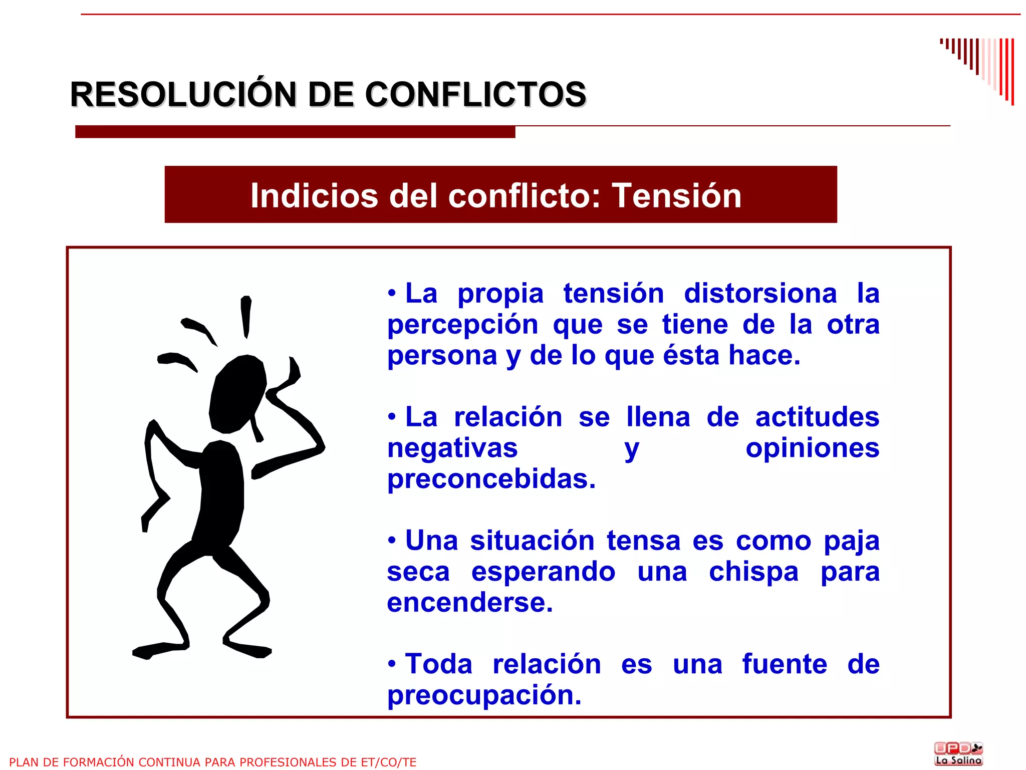 RESOLUCIÓN DE CONFLICTOS
Indicios del conflicto: Tensión
• La propia tensión distorsiona la
percepción que se tiene de la otra
persona y de lo que ésta hace.
• La relación se llena de actitudes
negativas
y
opiniones
preconcebidas.
• Una situación tensa es como paja
seca esperando una chispa para
encenderse.
• Toda relación es una fuente de
preocupación.
PLAN DE FORMACIÓN CONTINUA PARA PROFESIONALES DE ET/CO/TE

 