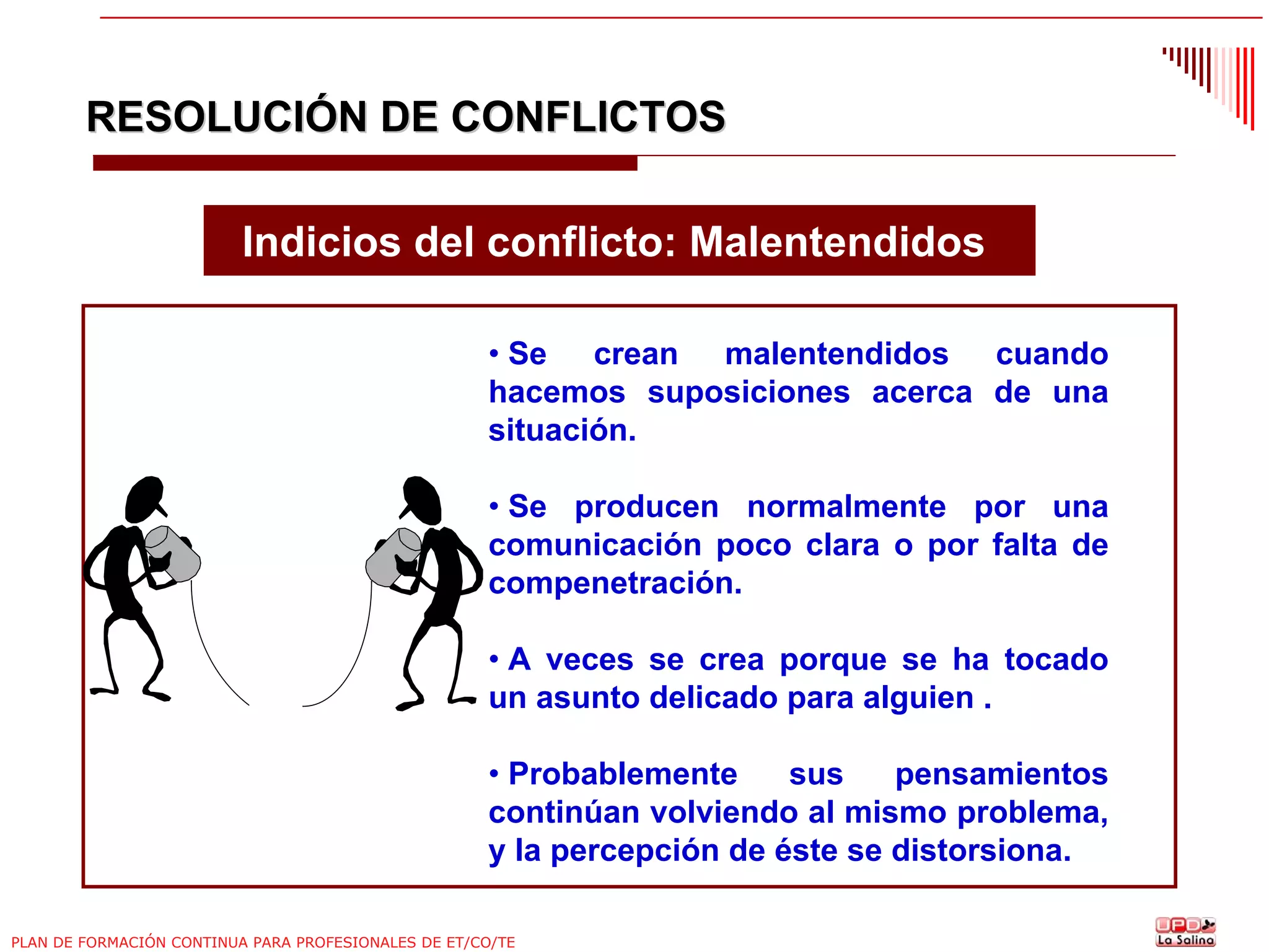 RESOLUCIÓN DE CONFLICTOS
Indicios del conflicto: Malentendidos
• Se crean malentendidos cuando
hacemos suposiciones acerca de una
situación.
• Se producen normalmente por una
comunicación poco clara o por falta de
compenetración.
• A veces se crea porque se ha tocado
un asunto delicado para alguien .
• Probablemente
sus
pensamientos
continúan volviendo al mismo problema,
y la percepción de éste se distorsiona.
PLAN DE FORMACIÓN CONTINUA PARA PROFESIONALES DE ET/CO/TE

 
