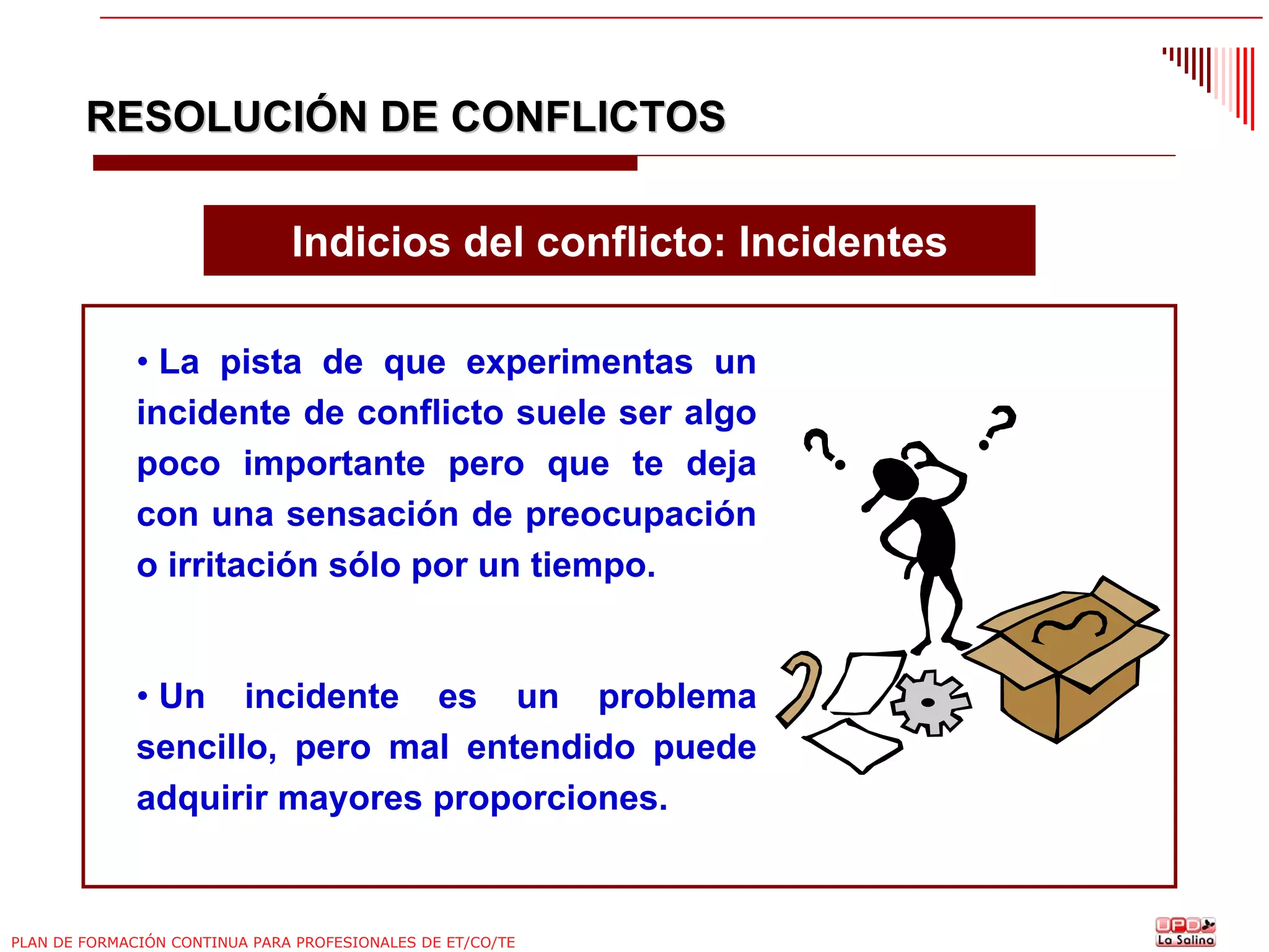 RESOLUCIÓN DE CONFLICTOS
Indicios del conflicto: Incidentes
• La pista de que experimentas un
incidente de conflicto suele ser algo
poco importante pero que te deja
con una sensación de preocupación
o irritación sólo por un tiempo.

• Un incidente es un problema
sencillo, pero mal entendido puede
adquirir mayores proporciones.

PLAN DE FORMACIÓN CONTINUA PARA PROFESIONALES DE ET/CO/TE

 