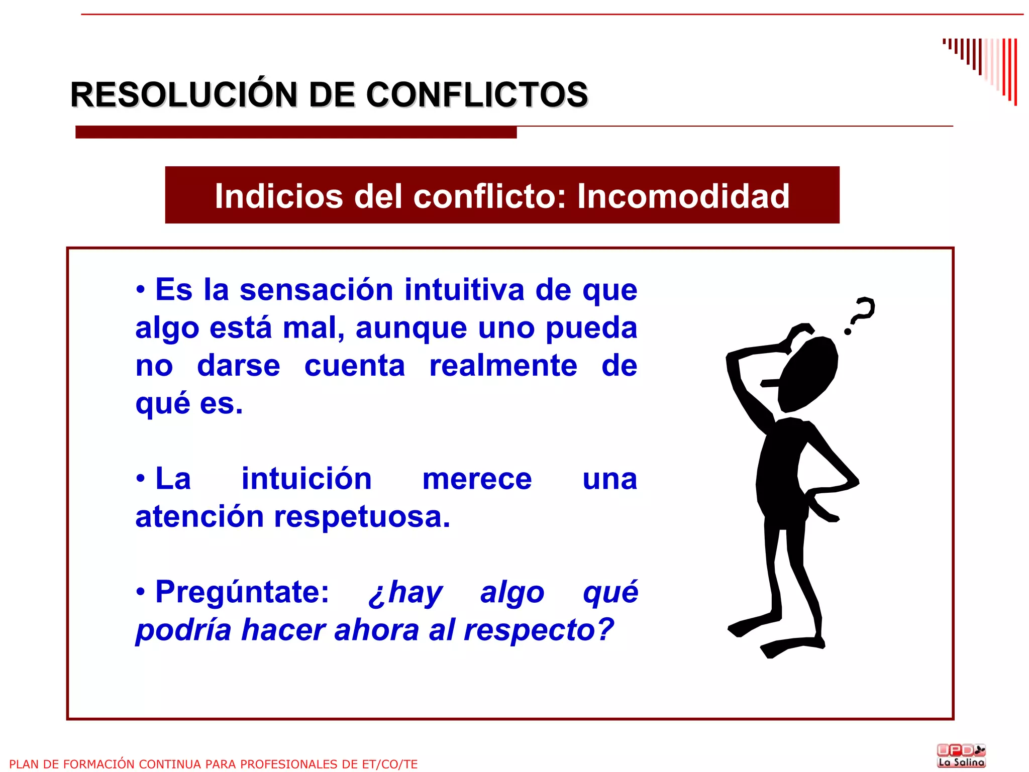 RESOLUCIÓN DE CONFLICTOS
Indicios del conflicto: Incomodidad
• Es la sensación intuitiva de que
algo está mal, aunque uno pueda
no darse cuenta realmente de
qué es.
• La
intuición
merece
atención respetuosa.

una

• Pregúntate: ¿hay algo qué
podría hacer ahora al respecto?

PLAN DE FORMACIÓN CONTINUA PARA PROFESIONALES DE ET/CO/TE

 