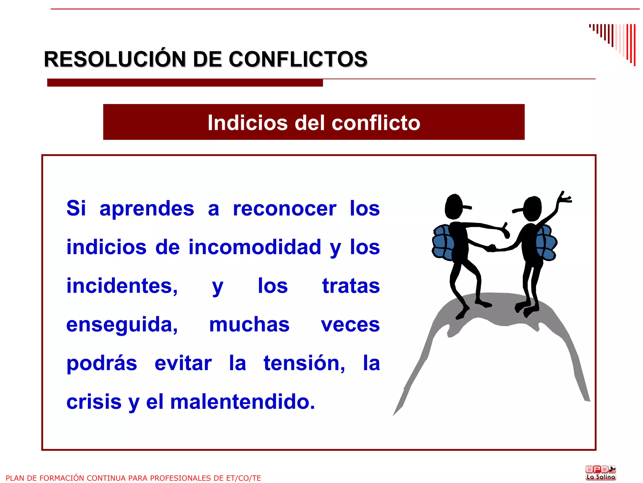 RESOLUCIÓN DE CONFLICTOS
Indicios del conflicto

Si aprendes a reconocer los
indicios de incomodidad y los
incidentes,

y

los

tratas

enseguida,

muchas

veces

podrás evitar la tensión, la
crisis y el malentendido.

PLAN DE FORMACIÓN CONTINUA PARA PROFESIONALES DE ET/CO/TE

 